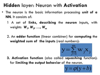Hidden layer: Neuron with Activation
• The neuron is the basic information processing unit of a
NN. It consists of:
1 A set of links, describing the neuron inputs, with
weights W1, W2, …, Wm
2. An adder function (linear combiner) for computing the
weighted sum of the inputs (real numbers):
3. Activation function (also called squashing function):
for limiting the output behavior of the neuron.

=
=
m
1
j
jx
w
y
j
)
(y
y b
+
=
 