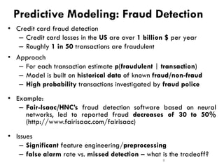 Predictive Modeling: Fraud Detection
• Credit card fraud detection
– Credit card losses in the US are over 1 billion $ per year
– Roughly 1 in 50 transactions are fraudulent
• Approach
– For each transaction estimate p(fraudulent | transaction)
– Model is built on historical data of known fraud/non-fraud
– High probability transactions investigated by fraud police
• Example:
– Fair-Isaac/HNC’s fraud detection software based on neural
networks, led to reported fraud decreases of 30 to 50%
(http://www.fairisaac.com/fairisaac)
• Issues
– Significant feature engineering/preprocessing
– false alarm rate vs. missed detection – what is the tradeoff?
8
 