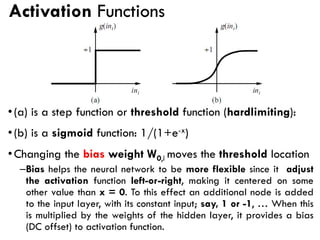 Activation Functions
•(a) is a step function or threshold function (hardlimiting):
•(b) is a sigmoid function: 1/(1+e-x)
•Changing the bias weight W0,i moves the threshold location
–Bias helps the neural network to be more flexible since it adjust
the activation function left-or-right, making it centered on some
other value than x = 0. To this effect an additional node is added
to the input layer, with its constant input; say, 1 or -1, … When this
is multiplied by the weights of the hidden layer, it provides a bias
(DC offset) to activation function.
 