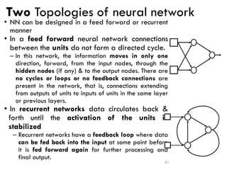 Two Topologies of neural network
• NN can be designed in a feed forward or recurrent
manner
• In a feed forward neural network connections
between the units do not form a directed cycle.
– In this network, the information moves in only one
direction, forward, from the input nodes, through the
hidden nodes (if any) & to the output nodes. There are
no cycles or loops or no feedback connections are
present in the network, that is, connections extending
from outputs of units to inputs of units in the same layer
or previous layers.
• In recurrent networks data circulates back &
forth until the activation of the units is
stabilized
– Recurrent networks have a feedback loop where data
can be fed back into the input at some point before
it is fed forward again for further processing and
final output.
81
 