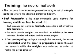 Training the neural network
• The purpose is to learn to generalize using a set of sample
patterns where the desired output is known.
• Back Propagation is the most commonly used method for
training multilayer feed forward NN.
– Back propagation learns by iteratively processing a set of training
data (samples).
– For each sample, weights are modified to minimize the error
between the desired output and the actual output.
• After propagating an input through the network, the error
is calculated and the error is propagated back through
the network while the weights are adjusted in order to
make the error smaller.
82
 