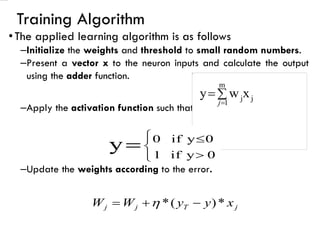 Training Algorithm
•The applied learning algorithm is as follows
–Initialize the weights and threshold to small random numbers.
–Present a vector x to the neuron inputs and calculate the output
using the adder function.
–Apply the activation function such that
–Update the weights according to the error.
j
T
j
j x
y
y
W
W *
)
(
* −
+
= 

=
=
m
1
j
jx
w
y
j







= 0
y
if
1
0
y
if
0
y
 