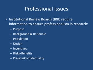 Professional Issues
• Institutional Review Boards (IRB) require
  information to ensure professionalism in research:
  –   Purpose
  –   Background & Rationale
  –   Population
  –   Design
  –   Incentives
  –   Risks/Benefits
  –   Privacy/Confidentiality
 