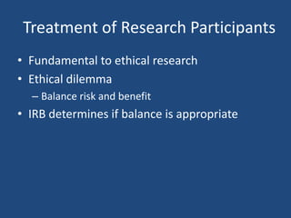 Treatment of Research Participants
• Fundamental to ethical research
• Ethical dilemma
  – Balance risk and benefit
• IRB determines if balance is appropriate
 