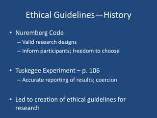 Ethical Guidelines—History
• Nuremberg Code
  – Valid research designs
  – Inform participants; freedom to choose


• Tuskegee Experiment – p. 106
  – Accurate reporting of results; coercion


• Led to creation of ethical guidelines for
  research
 