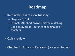 Roadmap
• Reminder: Exam 2 on Tuesday!
  – Chapters 5, 6, 4
  – Format: MC, short answer, maybe matching
  – Good study guide: outlines at beginning of
    chapters

• Quick review

• Chapter 4: Ethics in Research (cover all today)
 