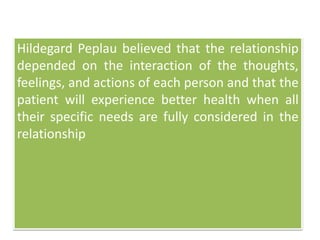Hildegard Peplau believed that the relationship
depended on the interaction of the thoughts,
feelings, and actions of each person and that the
patient will experience better health when all
their specific needs are fully considered in the
relationship
 
