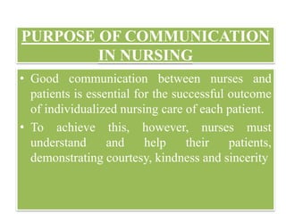 PURPOSE OF COMMUNICATION
IN NURSING
www.technocratsgroup.edu.in
• Good communication between nurses and
patients is essential for the successful outcome
of individualized nursing care of each patient.
• To achieve this, however, nurses must
understand and help their patients,
demonstrating courtesy, kindness and sincerity
 