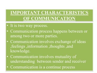 IMPORTANT CHARACTERISTICS
OF COMMUNICATION
www.technocratsgroup.edu.in
• It is two way process.
• Communication process happens between or
among two or more parties.
• Communication involves exchange of ideas
,feelings ,information ,thoughts ,and
knowledge.
• Communication involves mutuality of
understanding between sender and receiver
• Communication is a continue process
 