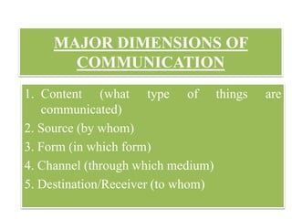 MAJOR DIMENSIONS OF
COMMUNICATION
1. Content (what type of things are
communicated)
2. Source (by whom)
3. Form (in which form)
4. Channel (through which medium)
5. Destination/Receiver (to whom)
 