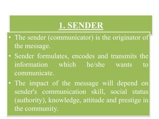 1. SENDER
• The sender (communicator) is the originator of
the message.
• Sender formulates, encodes and transmits the
information which he/she wants to
communicate.
• The impact of the message will depend on
sender's communication skill, social status
(authority), knowledge, attitude and prestige in
the community.
 