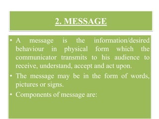 2. MESSAGE
• A message is the information/desired
behaviour in physical form which the
communicator transmits to his audience to
receive, understand, accept and act upon.
• The message may be in the form of words,
pictures or signs.
• Components of message are:
 