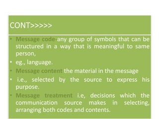 CONT>>>>>
• Message code-any group of symbols that can be
structured in a way that is meaningful to same
person,
• eg., language.
• Message content the material in the message
• i.e., selected by the source to express his
purpose.
• Message treatment i.e, decisions which the
communication source makes in selecting,
arranging both codes and contents.
 