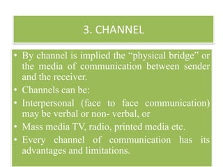 3. CHANNEL
• By channel is implied the “physical bridge” or
the media of communication between sender
and the receiver.
• Channels can be:
• Interpersonal (face to face communication)
may be verbal or non- verbal, or
• Mass media TV, radio, printed media etc.
• Every channel of communication has its
advantages and limitations.
 