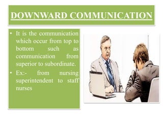 DOWNWARD COMMUNICATION
• It is the communication
which occur from top to
bottom such as
communication from
superior to subordinate.
• Ex:- from nursing
superintendent to staff
nurses
 