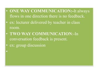 • ONE WAY COMMUNICATION:-It always
flows in one direction there is no feedback.
• ex: lecturer delivered by teacher in class
room.
• TWO WAY COMMUNICATION:-In
conversation feedback is present.
• ex: group discussion
•
 