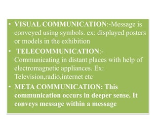 • VISUAL COMMUNICATION:-Message is
conveyed using symbols. ex: displayed posters
or models in the exhibition
• TELECOMMUNICATION:-
Communicating in distant places with help of
electromagnetic appliances. Ex:
Television,radio,internet etc
• META COMMUNICATION: This
communication occurs in deeper sense. It
conveys message within a message
 