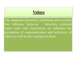 Values
The standards (personal, communal and societal)
that influence behavior – therefore, personal
value traits and experiences do influence the
perception of communication and behaviors of
others as well as the response to them.
 