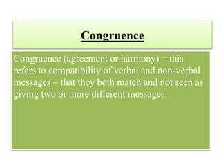 Congruence
Congruence (agreement or harmony) = this
refers to compatibility of verbal and non-verbal
messages – that they both match and not seen as
giving two or more different messages.
 