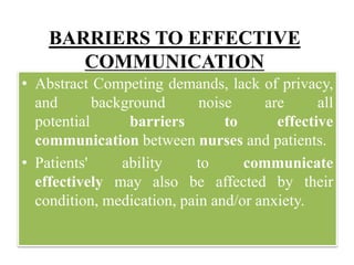 BARRIERS TO EFFECTIVE
COMMUNICATION
• Abstract Competing demands, lack of privacy,
and background noise are all
potential barriers to effective
communication between nurses and patients.
• Patients' ability to communicate
effectively may also be affected by their
condition, medication, pain and/or anxiety.
 