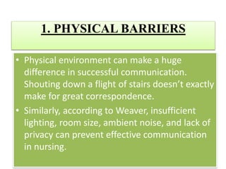 1. PHYSICAL BARRIERS
• Physical environment can make a huge
difference in successful communication.
Shouting down a flight of stairs doesn’t exactly
make for great correspondence.
• Similarly, according to Weaver, insufficient
lighting, room size, ambient noise, and lack of
privacy can prevent effective communication
in nursing.
 