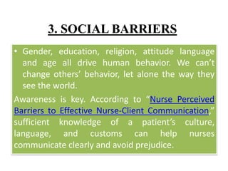 3. SOCIAL BARRIERS
• Gender, education, religion, attitude language
and age all drive human behavior. We can’t
change others’ behavior, let alone the way they
see the world.
Awareness is key. According to “Nurse Perceived
Barriers to Effective Nurse-Client Communication,”
sufficient knowledge of a patient’s culture,
language, and customs can help nurses
communicate clearly and avoid prejudice.
 