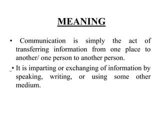 MEANING
• Communication is simply the act of
transferring information from one place to
another/ one person to another person.
• It is imparting or exchanging of information by
speaking, writing, or using some other
medium.
 