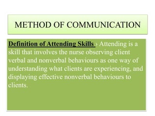 METHOD OF COMMUNICATION
Definition of Attending Skills › Attending is a
skill that involves the nurse observing client
verbal and nonverbal behaviours as one way of
understanding what clients are experiencing, and
displaying effective nonverbal behaviours to
clients.
 