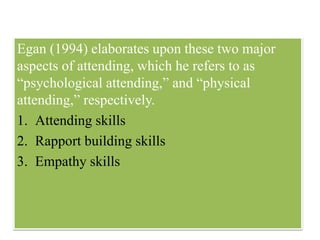Egan (1994) elaborates upon these two major
aspects of attending, which he refers to as
“psychological attending,” and “physical
attending,” respectively.
1. Attending skills
2. Rapport building skills
3. Empathy skills
 