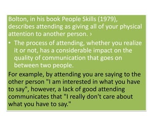 Bolton, in his book People Skills (1979),
describes attending as giving all of your physical
attention to another person. ›
• The process of attending, whether you realize
it or not, has a considerable impact on the
quality of communication that goes on
between two people.
For example, by attending you are saying to the
other person "I am interested in what you have
to say", however, a lack of good attending
communicates that "I really don't care about
what you have to say."
 