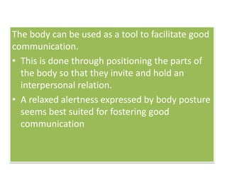 The body can be used as a tool to facilitate good
communication.
• This is done through positioning the parts of
the body so that they invite and hold an
interpersonal relation.
• A relaxed alertness expressed by body posture
seems best suited for fostering good
communication
 