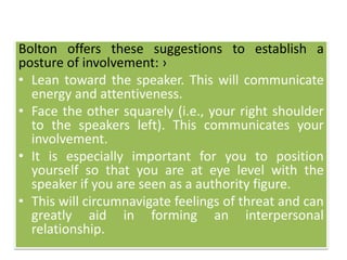 Bolton offers these suggestions to establish a
posture of involvement: ›
• Lean toward the speaker. This will communicate
energy and attentiveness.
• Face the other squarely (i.e., your right shoulder
to the speakers left). This communicates your
involvement.
• It is especially important for you to position
yourself so that you are at eye level with the
speaker if you are seen as a authority figure.
• This will circumnavigate feelings of threat and can
greatly aid in forming an interpersonal
relationship.
 