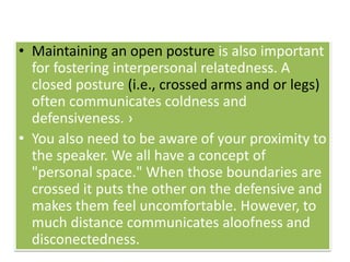 • Maintaining an open posture is also important
for fostering interpersonal relatedness. A
closed posture (i.e., crossed arms and or legs)
often communicates coldness and
defensiveness. ›
• You also need to be aware of your proximity to
the speaker. We all have a concept of
"personal space." When those boundaries are
crossed it puts the other on the defensive and
makes them feel uncomfortable. However, to
much distance communicates aloofness and
disconectedness.
 
