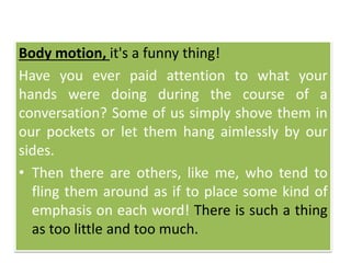 Body motion, it's a funny thing!
Have you ever paid attention to what your
hands were doing during the course of a
conversation? Some of us simply shove them in
our pockets or let them hang aimlessly by our
sides.
• Then there are others, like me, who tend to
fling them around as if to place some kind of
emphasis on each word! There is such a thing
as too little and too much.
 