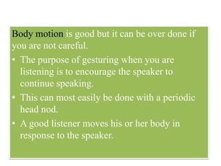 Body motion is good but it can be over done if
you are not careful.
• The purpose of gesturing when you are
listening is to encourage the speaker to
continue speaking.
• This can most easily be done with a periodic
head nod.
• A good listener moves his or her body in
response to the speaker.
 