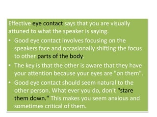 Effective eye contact says that you are visually
attuned to what the speaker is saying.
• Good eye contact involves focusing on the
speakers face and occasionally shifting the focus
to other parts of the body.
• The key is that the other is aware that they have
your attention because your eyes are "on them".
• Good eye contact should seem natural to the
other person. What ever you do, don't "stare
them down." This makes you seem anxious and
sometimes critical of them.
 