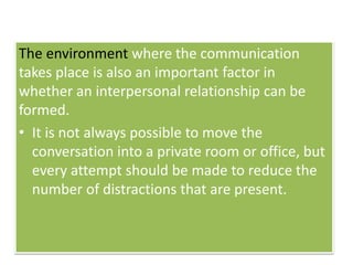 The environment where the communication
takes place is also an important factor in
whether an interpersonal relationship can be
formed.
• It is not always possible to move the
conversation into a private room or office, but
every attempt should be made to reduce the
number of distractions that are present.
 