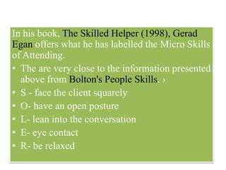 In his book, The Skilled Helper (1998), Gerad
Egan offers what he has labelled the Micro Skills
of Attending.
• The are very close to the information presented
above from Bolton's People Skills. ›
• S - face the client squarely
• O- have an open posture
• L- lean into the conversation
• E- eye contact
• R- be relaxed
 