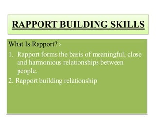 RAPPORT BUILDING SKILLS
What Is Rapport? ›
1. Rapport forms the basis of meaningful, close
and harmonious relationships between
people.
2. Rapport building relationship
 