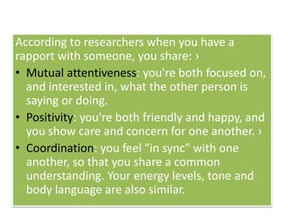 According to researchers when you have a
rapport with someone, you share: ›
• Mutual attentiveness: you're both focused on,
and interested in, what the other person is
saying or doing.
• Positivity: you're both friendly and happy, and
you show care and concern for one another. ›
• Coordination: you feel "in sync" with one
another, so that you share a common
understanding. Your energy levels, tone and
body language are also similar.
 