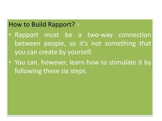 How to Build Rapport? ›
• Rapport must be a two-way connection
between people, so it's not something that
you can create by yourself.
• You can, however, learn how to stimulate it by
following these six steps.
 