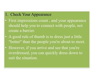1. Check Your Appearance
• First impressions count , and your appearance
should help you to connect with people, not
create a barrier.
• A good rule of thumb is to dress just a little
"better" than the people you're about to meet.
• However, if you arrive and see that you're
overdressed, you can quickly dress down to
suit the situation.
 
