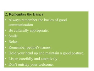 2. Remember the Basics
• Always remember the basics of good
communication
• Be culturally appropriate.
• Smile.
• Relax.
• Remember people's names .
• Hold your head up and maintain a good posture.
• Listen carefully and attentively .
• Don't outstay your welcome.
 