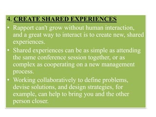 4. CREATE SHARED EXPERIENCES
• Rapport can't grow without human interaction,
and a great way to interact is to create new, shared
experiences.
• Shared experiences can be as simple as attending
the same conference session together, or as
complex as cooperating on a new management
process.
• Working collaboratively to define problems,
devise solutions, and design strategies, for
example, can help to bring you and the other
person closer.
 