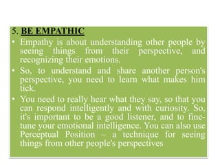 5. BE EMPATHIC
• Empathy is about understanding other people by
seeing things from their perspective, and
recognizing their emotions.
• So, to understand and share another person's
perspective, you need to learn what makes him
tick.
• You need to really hear what they say, so that you
can respond intelligently and with curiosity. So,
it's important to be a good listener, and to fine-
tune your emotional intelligence. You can also use
Perceptual Position – a technique for seeing
things from other people's perspectives
 