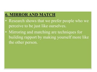 6. MIRROR AND MATCH
• Research shows that we prefer people who we
perceive to be just like ourselves.
• Mirroring and matching are techniques for
building rapport by making yourself more like
the other person.
 