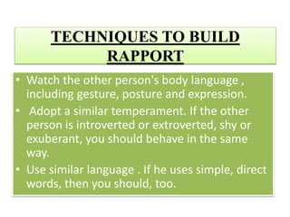 TECHNIQUES TO BUILD
RAPPORT
• Watch the other person's body language ,
including gesture, posture and expression.
• Adopt a similar temperament. If the other
person is introverted or extroverted, shy or
exuberant, you should behave in the same
way.
• Use similar language . If he uses simple, direct
words, then you should, too.
 