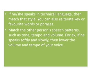• If he/she speaks in technical language, then
match that style. You can also reiterate key or
favourite words or phrases.
• Match the other person's speech patterns,
such as tone, tempo and volume. For ex, if he
speaks softly and slowly, then lower the
volume and tempo of your voice.
 