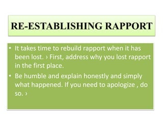 RE-ESTABLISHING RAPPORT
• It takes time to rebuild rapport when it has
been lost. › First, address why you lost rapport
in the first place.
• Be humble and explain honestly and simply
what happened. If you need to apologize , do
so. ›
 