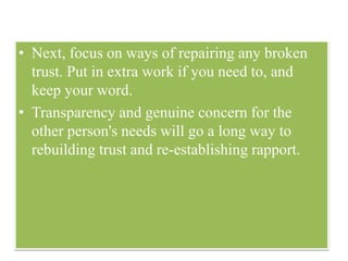 • Next, focus on ways of repairing any broken
trust. Put in extra work if you need to, and
keep your word.
• Transparency and genuine concern for the
other person's needs will go a long way to
rebuilding trust and re-establishing rapport.
 